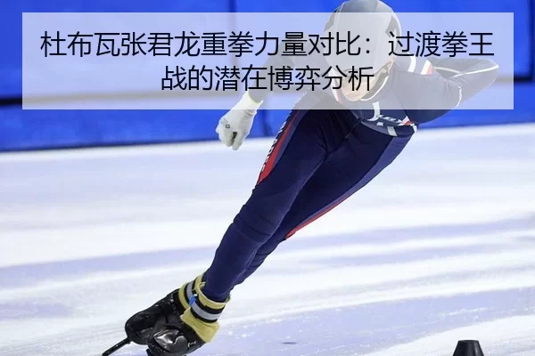 杜布瓦张君龙重拳力量对比：过渡拳王战的潜在博弈分析